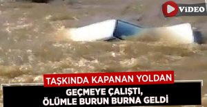 Taşkın sonucu kapanan yoldan geçmeye çalışan sürücü ölümle burun buruna geldi